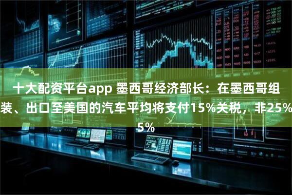 十大配资平台app 墨西哥经济部长：在墨西哥组装、出口至美国的汽车平均将支付15%关税，非25%