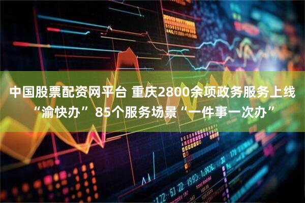 中国股票配资网平台 重庆2800余项政务服务上线“渝快办” 85个服务场景“一件事一次办”