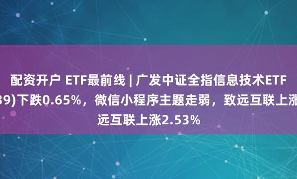 配资开户 ETF最前线 | 广发中证全指信息技术ETF(159939)下跌0.65%，微信小程序主题走弱，致远互联上涨2.53%