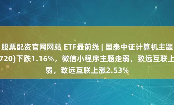 股票配资官网网站 ETF最前线 | 国泰中证计算机主题ETF(512720)下跌1.16%，微信小程序主题走弱，致远互联上涨2.53%