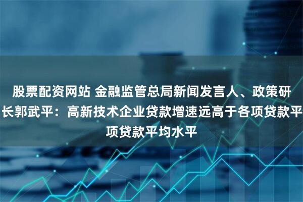 股票配资网站 金融监管总局新闻发言人、政策研究司司长郭武平：高新技术企业贷款增速远高于各项贷款平均水平