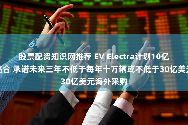 股票配资知识网推荐 EV Electra计划10亿美元重组高合 承诺未来三年不低于每年十万辆或不低于30亿美元海外采购