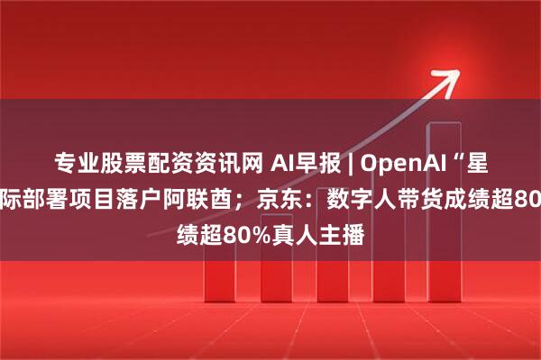 专业股票配资资讯网 AI早报 | OpenAI“星际之门”国际部署项目落户阿联酋；京东：数字人带货成绩超80%真人主播