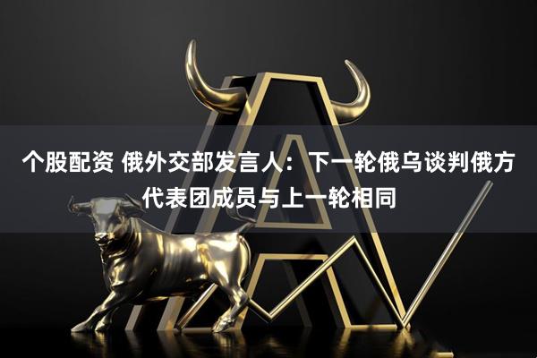 个股配资 俄外交部发言人：下一轮俄乌谈判俄方代表团成员与上一轮相同