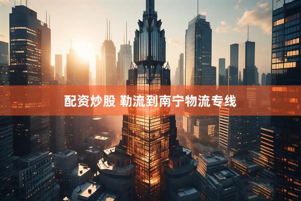 配资炒股 勒流到南宁物流专线