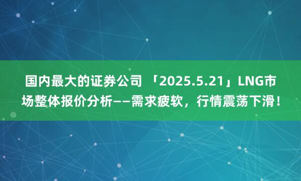 国内最大的证券公司 「2025.5.21」LNG市场整体报价分析——需求疲软，行情震荡下滑！