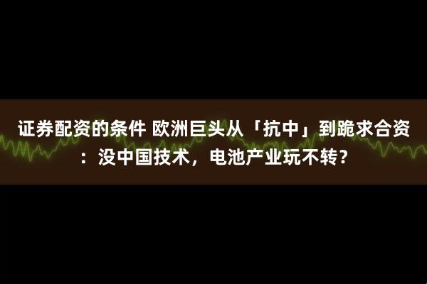 证券配资的条件 欧洲巨头从「抗中」到跪求合资：没中国技术，电池产业玩不转？