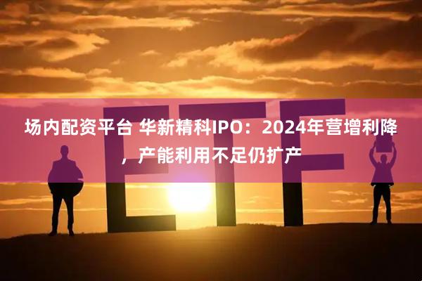 场内配资平台 华新精科IPO：2024年营增利降，产能利用不足仍扩产