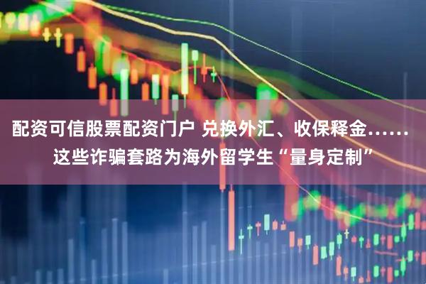 配资可信股票配资门户 兑换外汇、收保释金…… 这些诈骗套路为海外留学生“量身定制”