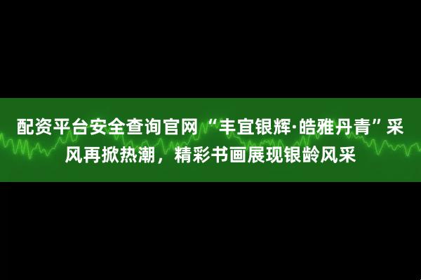 配资平台安全查询官网 “丰宜银辉·皓雅丹青”采风再掀热潮，精彩书画展现银龄风采