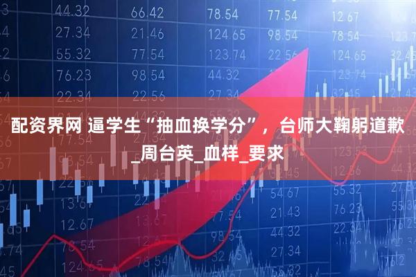 配资界网 逼学生“抽血换学分”，台师大鞠躬道歉_周台英_血样_要求