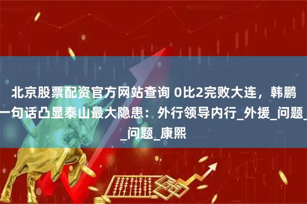 北京股票配资官方网站查询 0比2完败大连，韩鹏赛后一句话凸显泰山最大隐患：外行领导内行_外援_问题_康熙