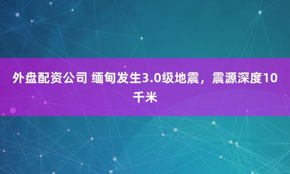 外盘配资公司 缅甸发生3.0级地震，震源深度10千米