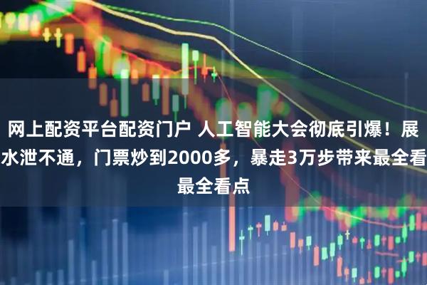 网上配资平台配资门户 人工智能大会彻底引爆！展区水泄不通，门票炒到2000多，暴走3万步带来最全看点